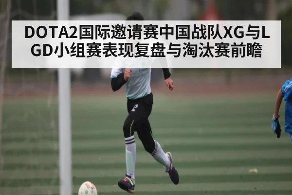 DOTA2国际邀请赛中国战队XG与LGD小组赛表现复盘与淘汰赛前瞻（kaiyun）