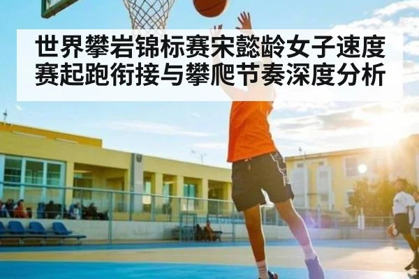 世界攀岩锦标赛宋懿龄女子速度赛起跑衔接与攀爬节奏深度分析 - kaiyun